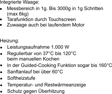 Heizung: � Leistungsaufnahme 1.000 W � Regulierbar von 37�C bis 120�C beim manuellen Kochen � Sanftanlauf bei �ber 60�C � Softheizstufe � Temperatur- und Restw�rmeanzeige � Schutz gegen �berhitzung Integrierte Waage: � Messbereich in 1g. Bis 3000g in 1g Schritten (max 6kg) � Tarafunktion durch Touchscreen � Zuwaage auch bei laufendem Motor � In der Guided-Cooking Funktion sogar bis 160�C